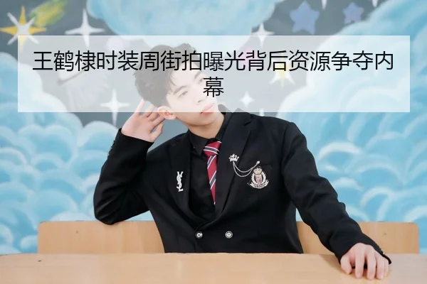 王鹤棣时装周街拍曝光背后资源争夺内幕